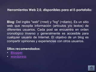 Herramientas Web 2,0, disponibles para el E-portafolio:


Blog: Del inglés "web" (=red) y "log" (=diario). Es un sitio
web que recopila información (artículos y/o textos) de
diferentes usuarios. Cada post se encuentra en orden
cronológico inverso y generalmente es accesible para
cualquier usuario de Internet. El objetivo de un blog es
compartir opiniones y experiencias con otros usuarios.

Sitios recomendados:
• Blogger
• wordpress
 