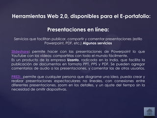 Herramientas Web 2,0, disponibles para el E-portafolio:

                    Presentaciones en línea:
 Servicios que facilitan publicar, compartir y comentar presentaciones (estilo
                    Powerpoint, PDF, etc.) Algunos servicios

Slideshare: permite hacer con las presentaciones de Powerpoint lo que
YouTube con los vídeos: compartirlas con todo el mundo fácilmente.
Es un producto de la empresa Uzanto, radicada en la India, que facilita la
publicación de documentos en formato PPT, PPS y PDF. Se pueden agregar
comentarios de audio a las presentaciones, y comentar las de otros usuarios.

PREZI: permite que cualquier persona que diagrame una idea, pueda crear y
realizar presentaciones espectaculares no lineales, con conexiones entre
diferentes presentaciones, zoom en los detalles, y un ajuste del tiempo sin la
necesidad de omitir diapositivas.
 