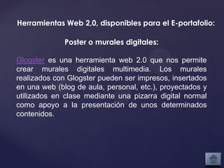 Herramientas Web 2,0, disponibles para el E-portafolio:

              Poster o murales digitales:

Glogster es una herramienta web 2.0 que nos permite
crear murales digitales multimedia. Los murales
realizados con Glogster pueden ser impresos, insertados
en una web (blog de aula, personal, etc.), proyectados y
utilizados en clase mediante una pizarra digital normal
como apoyo a la presentación de unos determinados
contenidos.
 