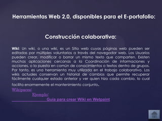 Herramientas Web 2,0, disponibles para el E-portafolio:


                   Construcción colaborativa:

Wiki: Un wiki, o una wiki, es un Sitio web cuyas páginas web pueden ser
editadas por múltiples voluntarios a través del navegador web. Los Usuarios
pueden crear, modificar o borrar un mismo texto que comparten. Existen
muchas aplicaciones cercanas a la Coordinación de informaciones y
acciones, o la puesta en común de conocimientos o textos dentro de grupos.
Por tanto, es una herramienta muy utilizada en el trabajo colaborativo. Los
wikis actuales conservan un historial de cambios que permite recuperar
fácilmente cualquier estado anterior y ver quien hizo cada cambio, lo cual
facilita enormemente el mantenimiento conjunto.
Wikipaces:
             Ejemplo:
                    Guía para crear Wiki en Wetpaint
 