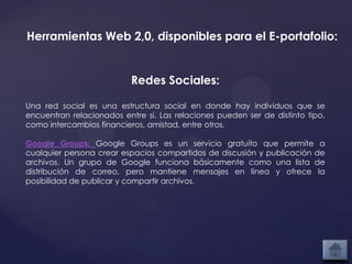 Herramientas Web 2,0, disponibles para el E-portafolio:


                           Redes Sociales:

Una red social es una estructura social en donde hay individuos que se
encuentran relacionados entre si. Las relaciones pueden ser de distinto tipo,
como intercambios financieros, amistad, entre otros.

Google Groups: Google Groups es un servicio gratuito que permite a
cualquier persona crear espacios compartidos de discusión y publicación de
archivos. Un grupo de Google funciona básicamente como una lista de
distribución de correo, pero mantiene mensajes en línea y ofrece la
posibilidad de publicar y compartir archivos.
 