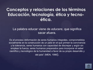 Conceptos y relaciones de los términos
Educación, tecnología, ética y tecno-
                ética.

    La palabra educar viene de educere, que significa
                     sacar afuera.

  Es el proceso deformación de seres humanos integrales, comprometidos
 socialmente en la construcción de un país en el que primen la convivencia
   y la tolerancia, seres humanos con capacidad de discrepar y argüir sin
   emplear la fuerza, seres humanos preparados para incorporar el saber
  científico y tecnológico de la humanidad a favor de su propio desarrollo y
                          del país” (MEN, 1996).
 