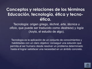 Conceptos y relaciones de los términos
Educación, tecnología, ética y tecno-
                ética.
    Tecnología: origen griego, téchnē, arte, técnica u
 oficio, que puede ser traducido como destreza) y logía
               (λογία, el estudio de algo).

  Tecnología es la aplicación de un conjunto de conocimientos y
  habilidades con un claro objetivo: conseguir una solución que
 permita al ser humano desde resolver un problema determinado
 hasta el lograr satisfacer una necesidad en un ámbito concreto.
 