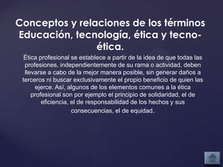 Conceptos y relaciones de los términos
Educación, tecnología, ética y tecno-
                ética.
  Ética profesional se establece a partir de la idea de que todas las
  profesiones, independientemente de su rama o actividad, deben
  llevarse a cabo de la mejor manera posible, sin generar daños a
 terceros ni buscar exclusivamente el propio beneficio de quien las
      ejerce. Así, algunos de los elementos comunes a la ética
     profesional son por ejemplo el principio de solidaridad, el de
         eficiencia, el de responsabilidad de los hechos y sus
                     consecuencias, el de equidad.
 