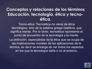 Conceptos y relaciones de los términos
Educación, tecnología, ética y tecno-
                ética.
         Técno-ética: Tecnoética no viene de ética
   tecnológica, sino de la palabra griega noetikos, que
  significa mente. Por lo tanto, tecnoética representa el
     punto de encuentro de la tecnología y la mente.
 La definición: especialidad de la ética que se ocupa de
   las implicaciones morales de las aplicaciones de la
 técnica, es decir se encarga de ver todos los aspectos
      en los que la tecnología daña o no al entorno.
 