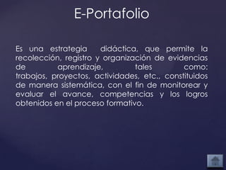 E-Portafolio

Es una estrategia      didáctica, que permite la
recolección, registro y organización de evidencias
de         aprendizaje,         tales        como:
trabajos, proyectos, actividades, etc., constituidos
de manera sistemática, con el fin de monitorear y
evaluar el avance, competencias y los logros
obtenidos en el proceso formativo.
 