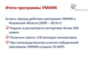 Итоги программы УМНИК
За весь период действия программы УМНИК в
Калужской области (2009 – 2015гг):
 Подано и рассмотрено экспертами более 500
заявок
 Получили гранты 118 молодых инноваторов
 При непосредственном участии победителей
программы УМНИК создано 10 МИП.
 