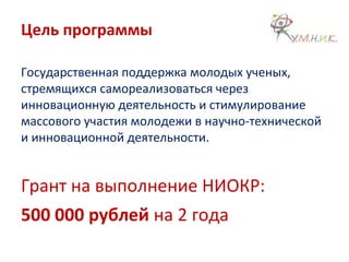 Цель программы
Государственная поддержка молодых ученых,
стремящихся самореализоваться через
инновационную деятельность и стимулирование
массового участия молодежи в научно-технической
и инновационной деятельности.
Грант на выполнение НИОКР:
500 000 рублей на 2 года
 