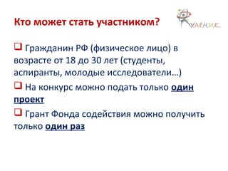 Кто может стать участником?
 Гражданин РФ (физическое лицо) в
возрасте от 18 до 30 лет (студенты,
аспиранты, молодые исследователи…)
 На конкурс можно подать только один
проект
 Грант Фонда содействия можно получить
только один раз
 