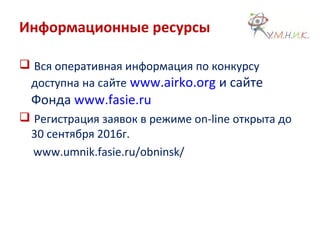 Информационные ресурсы
 Вся оперативная информация по конкурсу
доступна на сайте www.airko.org и сайте
Фонда www.fasie.ru
 Регистрация заявок в режиме on-line открыта до
30 сентября 2016г.
www.umnik.fasie.ru/obninsk/
 