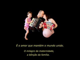 É o amor que mantém o mundo unido. O milagre da maternidade, a bênção da família.  