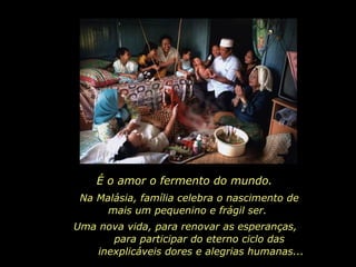 Na Malásia, família celebra o nascimento de mais um pequenino e frágil ser.  É o amor o fermento do mundo.  Uma nova vida, para renovar as esperanças,  para participar do eterno ciclo das  inexplicáveis dores e alegrias humanas...  