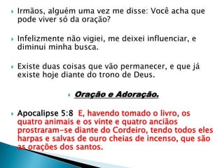 Irmãos, alguém uma vez me disse: Você acha que pode viver só da oração?Infelizmente não vigiei, me deixei influenciar, e diminui minha busca.Existe duas coisas que vão permanecer, e que já existe hoje diante do trono de Deus.Oração e Adoração.Apocalipse 5:8  E, havendo tomado o livro, os quatro animais e os vinte e quatro anciãos prostraram-se diante do Cordeiro, tendo todos eles harpas e salvas de ouro cheias de incenso, que são as orações dos santos.