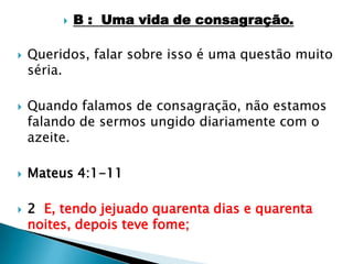 B :  Uma vida de consagração.Queridos, falar sobre isso é uma questão muito séria.Quando falamos de consagração, não estamos falando de sermos ungido diariamente com o azeite.Mateus 4:1-112  E, tendo jejuado quarenta dias e quarenta noites, depois teve fome;