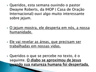 Queridos, esta semana ouvindo o pastor Dwayne Roberts, da IHOP ( Casa de Oração Internacional) ouvi algo muito interessante sobre jejum.O jejum mostra, ele desperta em nós, a nossa humanidade.Ele vai revelar as áreas, que precisam ser trabalhadas em nossas vidas.Queridos o que se percebe no texto, é o seguinte. O diabo se aproximou de Jesus quando sua natureza humana foi despertada.