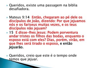 Queridos, existe uma passagem na biblia desafiadora.Mateus 9:14  Então, chegaram ao pé dele os discípulos de João, dizendo: Por que jejuamos nós e os fariseus muitas vezes, e os teus discípulos não jejuam?15  E disse-lhes Jesus: Podem porventura andar tristes os filhos das bodas, enquanto o esposo está com eles? Dias, porém, virão, em que lhes será tirado o esposo, e então jejuarão.Queridos, creio que este é o tempo onde temos que jejuar.