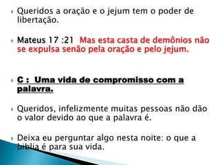 Queridos a oração e o jejum tem o poder de libertação.Mateus 17 :21  Mas esta casta de demônios não se expulsa senão pela oração e pelo jejum.C :  Uma vida de compromisso com a palavra.Queridos, infelizmente muitas pessoas não dão o valor devido ao que a palavra é.Deixa eu perguntar algo nesta noite: o que a biblia é para sua vida.
