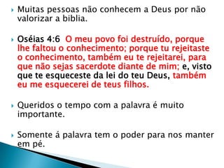 Muitas pessoas não conhecem a Deus por não valorizar a biblia.Oséias 4:6  O meu povo foi destruído, porque lhe faltou o conhecimento; porque tu rejeitaste o conhecimento, também eu te rejeitarei, para que não sejas sacerdote diante de mim; e, visto que te esqueceste da lei do teu Deus, também eu me esquecerei de teus filhos.Queridos o tempo com a palavra é muito importante.Somente á palavra tem o poder para nos manter em pé.