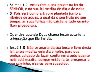 Salmos 1:2  Antes tem o seu prazer na lei do SENHOR, e na sua lei medita de dia e de noite.3  Pois será como a árvore plantada junto a ribeiros de águas, a qual dá o seu fruto no seu tempo; as suas folhas não cairão, e tudo quanto fizer prosperará.Queridos quando Deus chama Josué essa foi a orientação que Ele lhe dá.Josué 1:8  Não se aparte da tua boca o livro desta lei; antes medita nele dia e noite, para que tenhas cuidado de fazer conforme a tudo quanto nele está escrito; porque então farás prosperar o teu caminho, e serás bem sucedido.