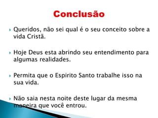 Queridos, não sei qual é o seu conceito sobre a vida Cristã.Hoje Deus esta abrindo seu entendimento para algumas realidades.Permita que o Espirito Santo trabalhe isso na sua vida.Não saia nesta noite deste lugar da mesma maneira que você entrou.Conclusão
