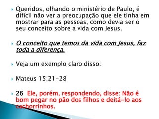 Queridos, olhando o ministério de Paulo, é dificil não ver a preocupação que ele tinha em mostrar para as pessoas, como devia ser o seu conceito sobre a vida com Jesus.O conceito que temos da vida com Jesus, faz toda a diferença.Veja um exemplo claro disso:Mateus 15:21-2826  Ele, porém, respondendo, disse: Não é bom pegar no pão dos filhos e deitá-lo aos cachorrinhos.
