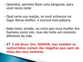 Queridos, permita fazer uma pergunta, para você nesta noite:Qual seria sua reação, se você estivesse no lugar dessa mulher, e ouvisse esta palavra.Sabe meus amado, eu creio que essa mulher éra humana como nós, mas ela tinha um conceito diferente da vida.27  E ela disse: Sim, SENHOR, mas também os cachorrinhos comem das migalhas que caem da mesa dos seus senhores.