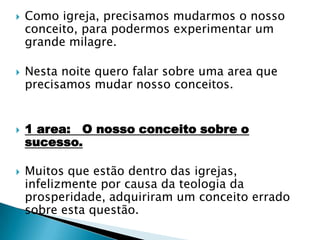 Como igreja, precisamos mudarmos o nosso conceito, para podermos experimentar um grande milagre.Nesta noite quero falar sobre uma area que precisamos mudar nosso conceitos.1 area:   O nosso conceito sobre o sucesso.Muitos que estão dentro das igrejas, infelizmente por causa da teologia da prosperidade, adquiriram um conceito errado sobre esta questão. 