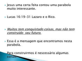 Jesus uma certa feita contou uma parabola muito interessante.Lucas 16:19-31 Lazaro e o Rico.Muitos tem conquistado coisas, mas não tem construido  seu futuro.Essa é a mensagem que encontramos nesta parabola.Para construirmos é nescessário algumas coisas.