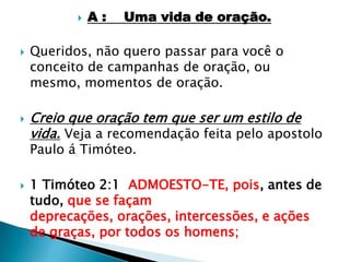 A :    Uma vida de oração.Queridos, não quero passar para você o conceito de campanhas de oração, ou mesmo, momentos de oração.Creio que oração tem que ser um estilo de vida. Veja a recomendação feita pelo apostolo Paulo á Timóteo.1 Timóteo 2:1  ADMOESTO-TE, pois, antes de tudo, que se façam deprecações, orações, intercessões, e ações de graças, por todos os homens;