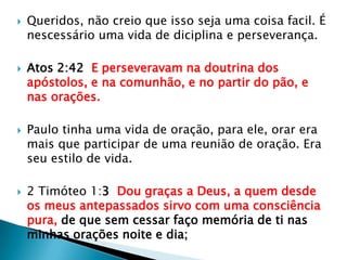 Queridos, não creio que isso seja uma coisa facil. É nescessário uma vida de diciplina e perseverança.Atos 2:42  E perseveravam na doutrina dos apóstolos, e na comunhão, e no partir do pão, e nas orações.Paulo tinha uma vida de oração, para ele, orar era mais que participar de uma reunião de oração. Era seu estilo de vida.2 Timóteo 1:3  Dou graças a Deus, a quem desde os meus antepassados sirvo com uma consciência pura, de que sem cessar faço memória de ti nas minhas orações noite e dia;