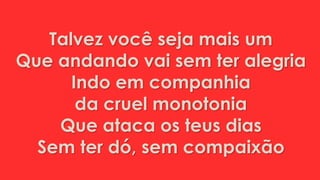 Talvez você seja mais um
Que andando vai sem ter alegria
Indo em companhia
da cruel monotonia
Que ataca os teus dias
Sem ter dó, sem compaixão
 