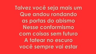 Talvez você seja mais um
Que andou rondando
as portas do abismo
Nesse conformismo
com coisas sem futuro
A tatear no escuro
você sempre vai estar
 