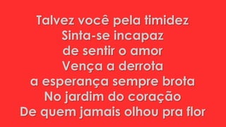 Talvez você pela timidez
Sinta-se incapaz
de sentir o amor
Vença a derrota
a esperança sempre brota
No jardim do coração
De quem jamais olhou pra flor
 