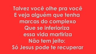 Talvez você olhe pra você
E veja alguém que tenha
marcas do complexo
Que se inferioriza
essa vida martiriza
Não tem jeito:
Só Jesus pode te recuperar
 