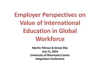 Employer Perspectives on Value of International Education in Global Workforce 
Martin Tillman & Simon Kho 
July 21, 2014 
University of Minnesota Career 
Integration Conference 
 