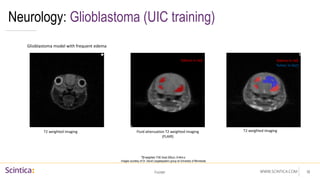 WWW.SCINTICA.COM
Neurology: Glioblastoma (UIC training)
Footer 18
Glioblastoma model with frequent edema
Fluid attenuation T2 weighted imaging
(FLAIR)
T2 weighted imaging T2 weighted imaging
Edema in red Edema in red
Tumor in blue
T2 weighted: FSE Axial 250um, 6:44m:s
Images courtesy of Dr. David Largaespada’s group at University of Minnesota
 