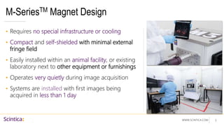 WWW.SCINTICA.COM
M-SeriesTM Magnet Design
• Requires no special infrastructure or cooling
• Compact and self-shielded with minimal external
fringe field
• Easily installed within an animal facility, or existing
laboratory next to other equipment or furnishings
• Operates very quietly during image acquisition
• Systems are installed with first images being
acquired in less than 1 day
3
 