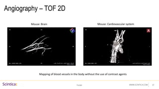 WWW.SCINTICA.COM
Angiography – TOF 2D
Footer 37
Mouse: Brain Mouse: Cardiovascular system
Mapping of blood vessels in the body without the use of contrast agents
 