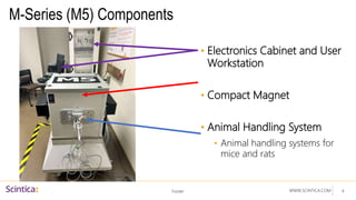 WWW.SCINTICA.COM
M-Series (M5) Components
Footer 4
• Electronics Cabinet and User
Workstation
• Compact Magnet
• Animal Handling System
• Animal handling systems for
mice and rats
 
