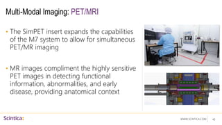 WWW.SCINTICA.COM
Multi-Modal Imaging: PET/MRI
• The SimPET insert expands the capabilities
of the M7 system to allow for simultaneous
PET/MR imaging
• MR images compliment the highly sensitive
PET images in detecting functional
information, abnormalities, and early
disease, providing anatomical context
43
 