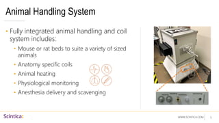 WWW.SCINTICA.COM
Animal Handling System
• Fully integrated animal handling and coil
system includes:
• Mouse or rat beds to suite a variety of sized
animals
• Anatomy specific coils
• Animal heating
• Physiological monitoring
• Anesthesia delivery and scavenging
5
 