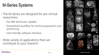 WWW.SCINTICA.COM
M-Series Systems
• The M-Series are designed for pre-clinical
researchers
• No MRI technician needed
• Streamlined workflow for animal preparation and
positioning
• User-friendly software interface
• Wide variety of applications that can
contribute to your research
Footer 51
WWW.SCINTICA.COM
 