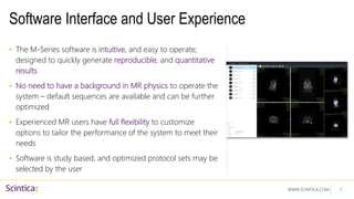 WWW.SCINTICA.COM
Software Interface and User Experience
• The M-Series software is intuitive, and easy to operate;
designed to quickly generate reproducible, and quantitative
results
• No need to have a background in MR physics to operate the
system – default sequences are available and can be further
optimized
• Experienced MR users have full flexibility to customize
options to tailor the performance of the system to meet their
needs
• Software is study based, and optimized protocol sets may be
selected by the user
7
 
