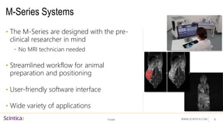WWW.SCINTICA.COM
M-Series Systems
• The M-Series are designed with the pre-
clinical researcher in mind
• No MRI technician needed
• Streamlined workflow for animal
preparation and positioning
• User-friendly software interface
• Wide variety of applications
Footer 8
 