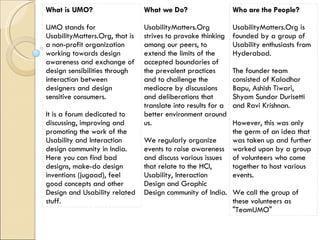 What is UMO? UMO stands for UsabilityMatters.Org, that is a non-profit organization working towards design awareness and exchange of design sensibilities through interaction between designers and design sensitive consumers. It is a forum dedicated to discussing, improving and promoting the work of the Usability and Interaction design community in India. Here you can find bad designs, make-do design inventions (jugaad), feel good concepts and other Design and Usability related stuff. What we Do? UsabilityMatters.Org strives to provoke thinking among our peers, to extend the limits of the accepted boundaries of the prevalent practices and to challenge the mediocre by discussions and deliberations that translate into results for a better environment around us. We regularly organize events to raise awareness and discuss various issues that relate to the HCI, Usability, Interaction Design and Graphic Design community of India. Who are the People? UsabilityMatters.Org is founded by a group of Usability enthusiasts from Hyderabad. The founder team consisted of Kaladhar Bapu, Ashish Tiwari, Shyam Sundar Durisetti and Ravi Krishnan. However, this was only the germ of an idea that was taken up and further worked upon by a group of volunteers who come together to host various events. We call the group of these volunteers as &quot;TeamUMO&quot; 