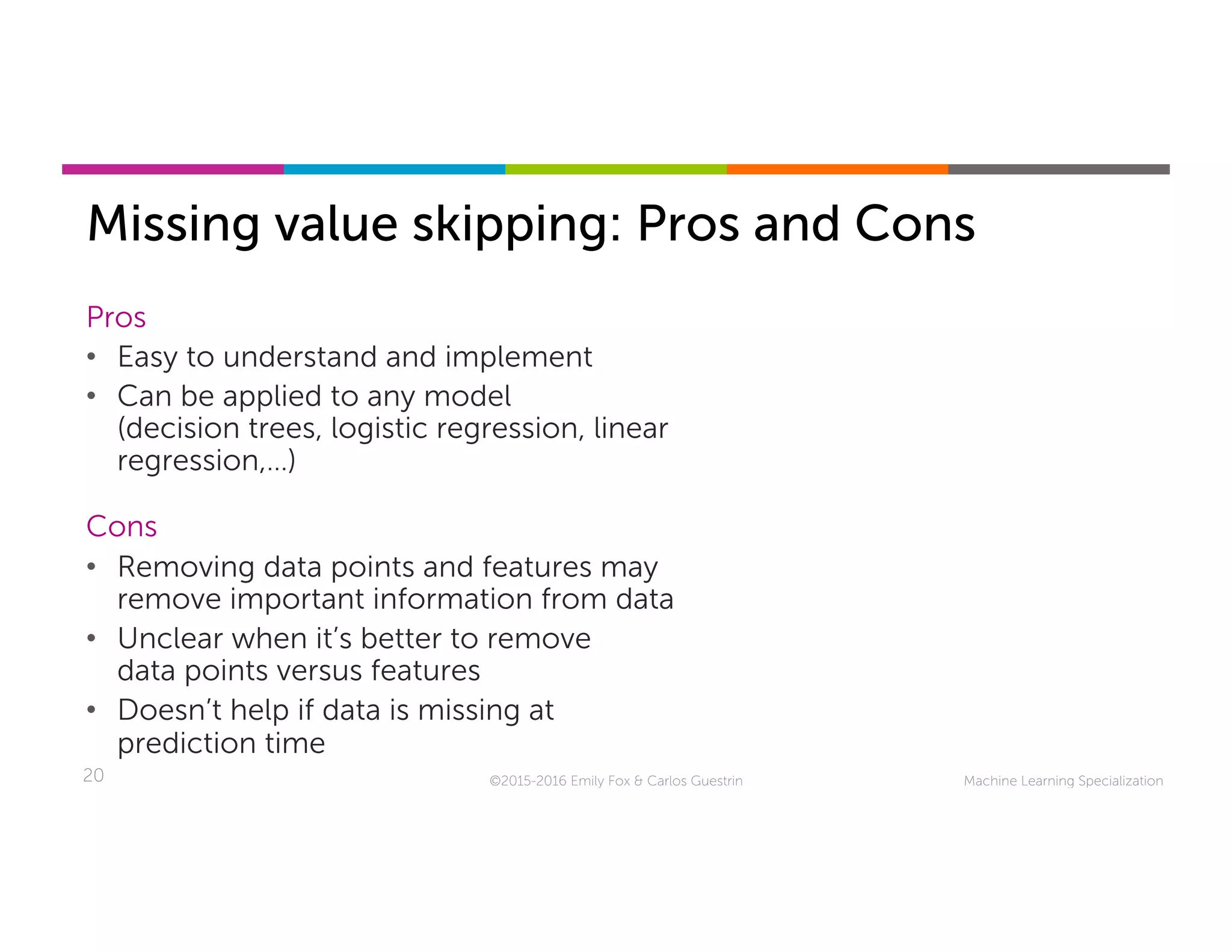 Machine Learning Specialization20
Missing value skipping: Pros and Cons
©2015-2016 Emily Fox & Carlos Guestrin
Pros
•  Easy to understand and implement
•  Can be applied to any model
(decision trees, logistic regression, linear
regression,…)
Cons
•  Removing data points and features may
remove important information from data
•  Unclear when it’s better to remove
data points versus features
•  Doesn’t help if data is missing at
prediction time
 