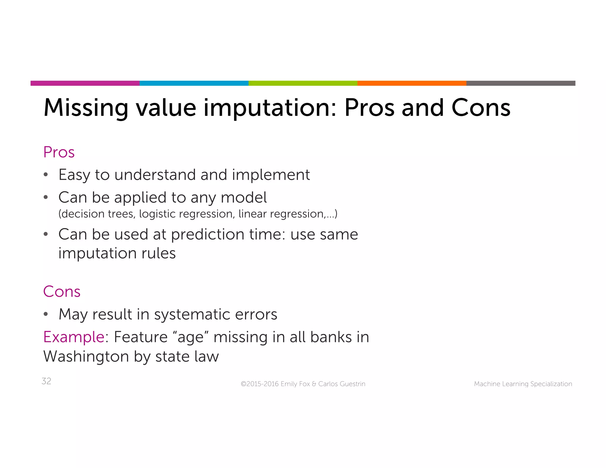 Machine Learning Specialization32
Missing value imputation: Pros and Cons
©2015-2016 Emily Fox & Carlos Guestrin
Pros
•  Easy to understand and implement
•  Can be applied to any model
(decision trees, logistic regression, linear regression,…)
•  Can be used at prediction time: use same
imputation rules
Cons
•  May result in systematic errors
Example: Feature “age” missing in all banks in
Washington by state law
 