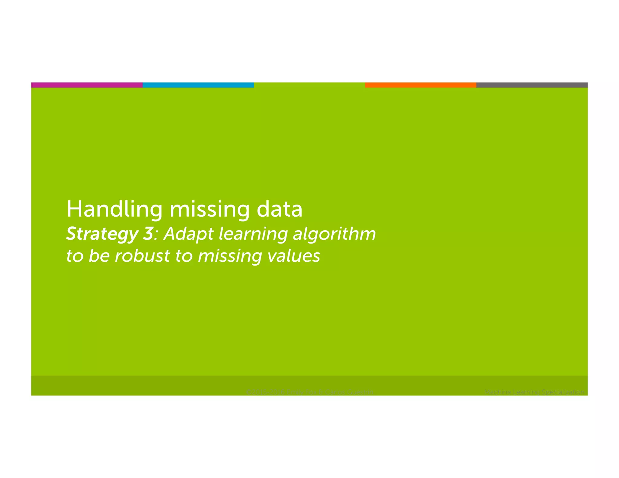 Machine Learning Specialization
Handling missing data
Strategy 3: Adapt learning algorithm
to be robust to missing values
©2015-2016 Emily Fox & Carlos Guestrin
 