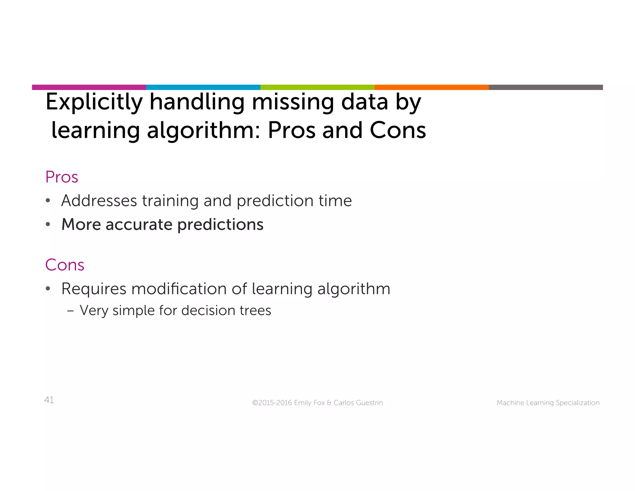 Machine Learning Specialization41
Explicitly handling missing data by
learning algorithm: Pros and Cons
©2015-2016 Emily Fox & Carlos Guestrin
Pros
•  Addresses training and prediction time
•  More accurate predictions
Cons
•  Requires modiﬁcation of learning algorithm
-  Very simple for decision trees
 