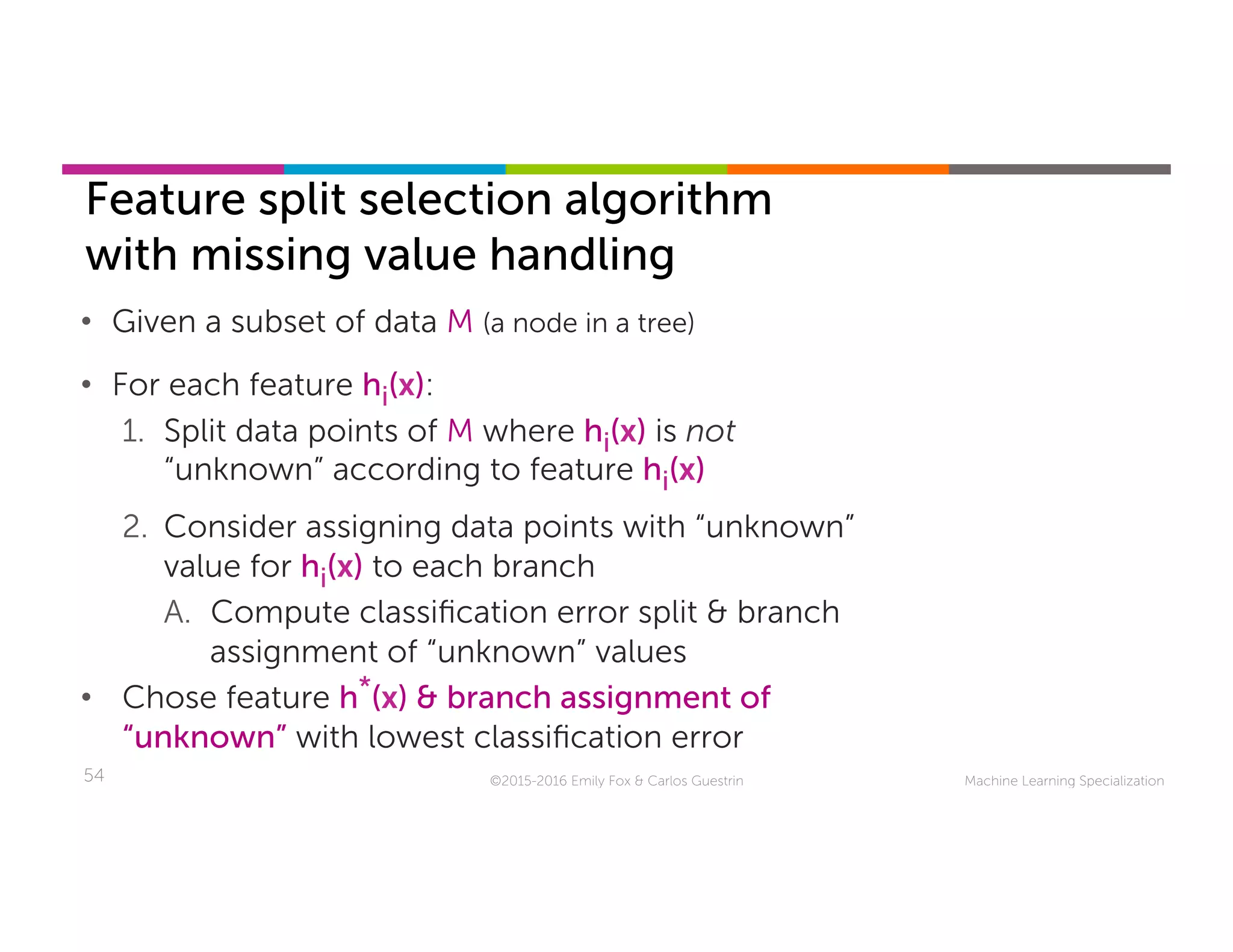 Machine Learning Specialization54
Feature split selection algorithm
with missing value handling
©2015-2016 Emily Fox & Carlos Guestrin
•  Given a subset of data M (a node in a tree)
•  For each feature hi(x):
1.  Split data points of M where hi(x) is not
“unknown” according to feature hi(x)
2.  Consider assigning data points with “unknown”
value for hi(x) to each branch
A.  Compute classiﬁcation error split & branch
assignment of “unknown” values
•  Chose feature h*(x) & branch assignment of
“unknown” with lowest classiﬁcation error
 
